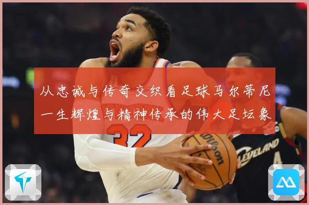 从忠诚与传奇交织看足球马尔蒂尼一生辉煌与精神传承的伟大足坛象征