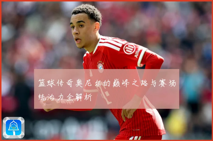 篮球传奇奥尼尔的巅峰之路与赛场统治力全解析