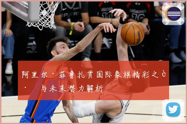 阿里尔·菲鲁扎贾国际象棋精彩之路与未来潜力解析