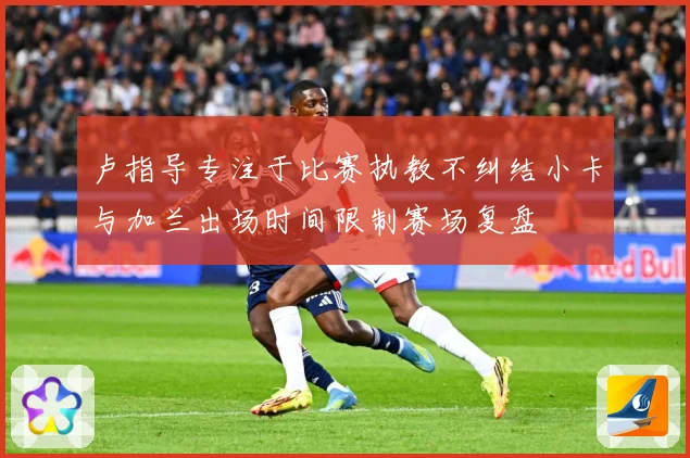 卢指导专注于比赛执教不纠结小卡与加兰出场时间限制赛场复盘