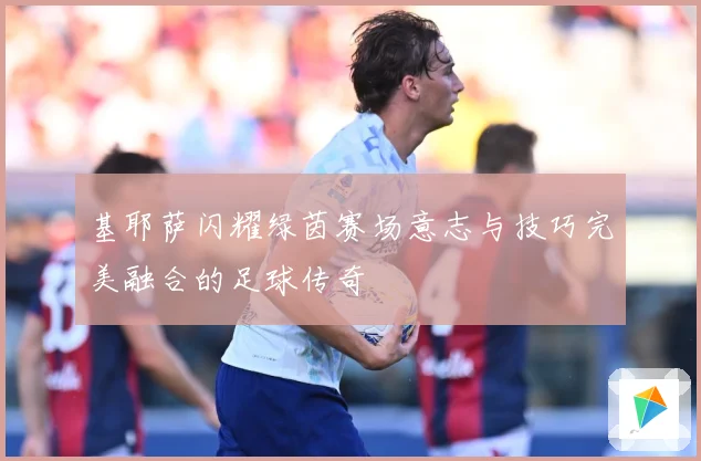 基耶萨闪耀绿茵赛场意志与技巧完美融合的足球传奇