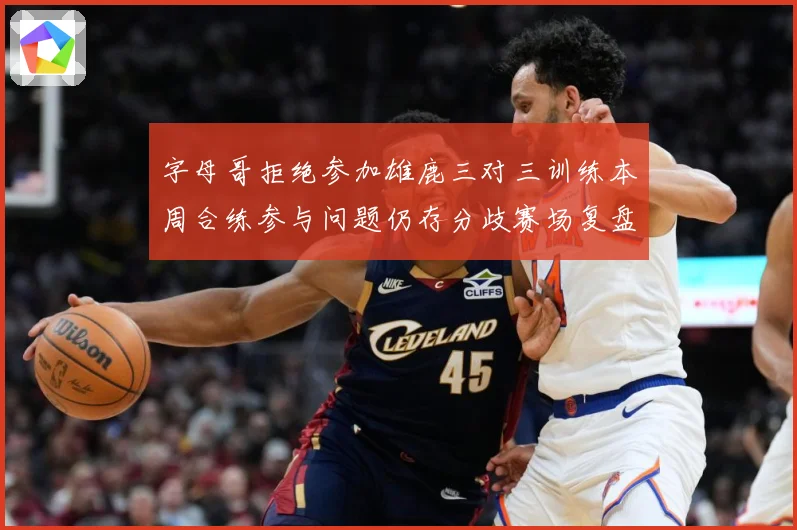 字母哥拒绝参加雄鹿三对三训练本周合练参与问题仍存分歧赛场复盘