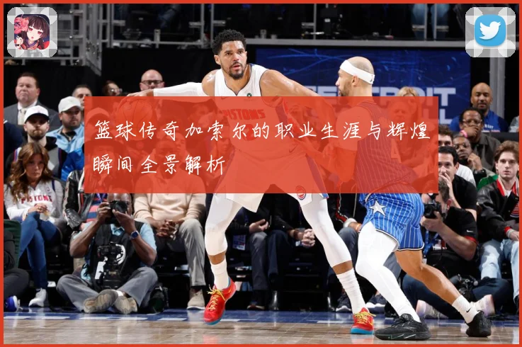 篮球传奇加索尔的职业生涯与辉煌瞬间全景解析