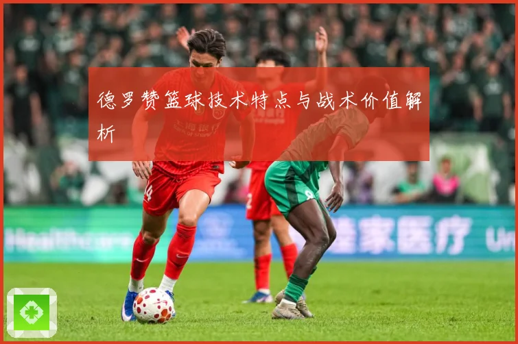 德罗赞篮球技术特点与战术价值解析