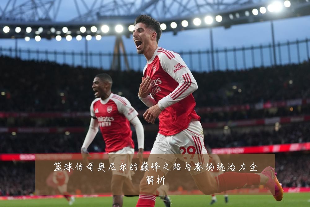 篮球传奇奥尼尔的巅峰之路与赛场统治力全解析