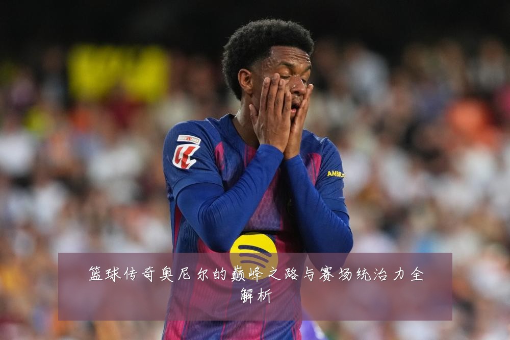 篮球传奇奥尼尔的巅峰之路与赛场统治力全解析